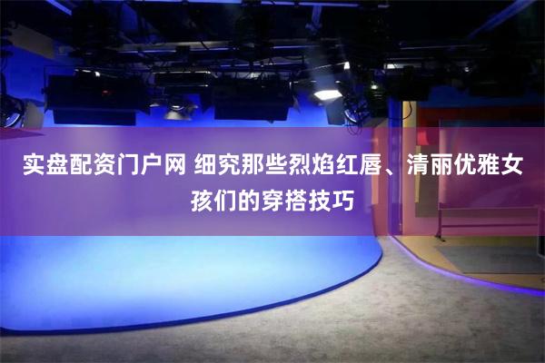 实盘配资门户网 细究那些烈焰红唇、清丽优雅女孩们的穿搭技巧