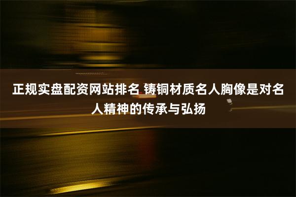 正规实盘配资网站排名 铸铜材质名人胸像是对名人精神的传承与弘扬