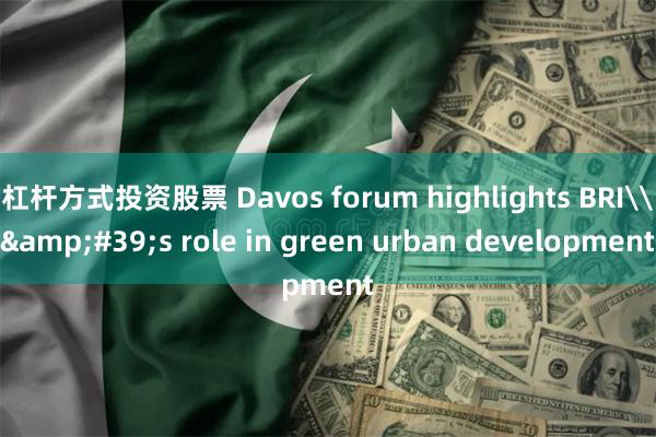 杠杆方式投资股票 Davos forum highlights BRI\&#39;s role in green urban development