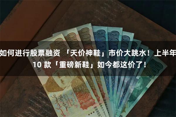 如何进行股票融资 「天价神鞋」市价大跳水！上半年 10 款「重磅新鞋」如今都这价了！