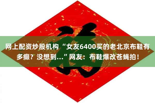 网上配资炒股机构 “女友6400买的老北京布鞋有多癫？没想到...”网友：布鞋爆改苍蝇拍！