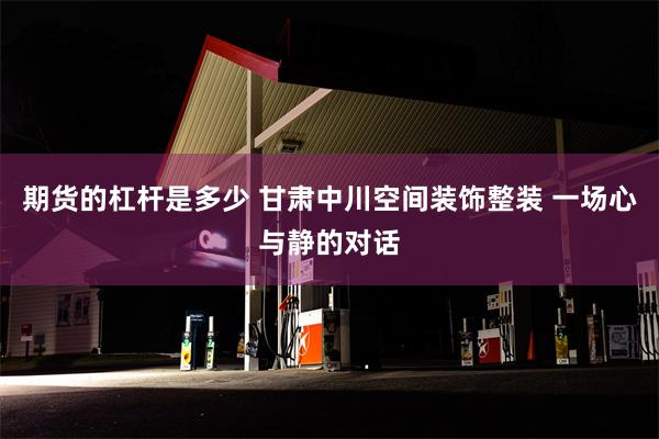 期货的杠杆是多少 甘肃中川空间装饰整装 一场心与静的对话