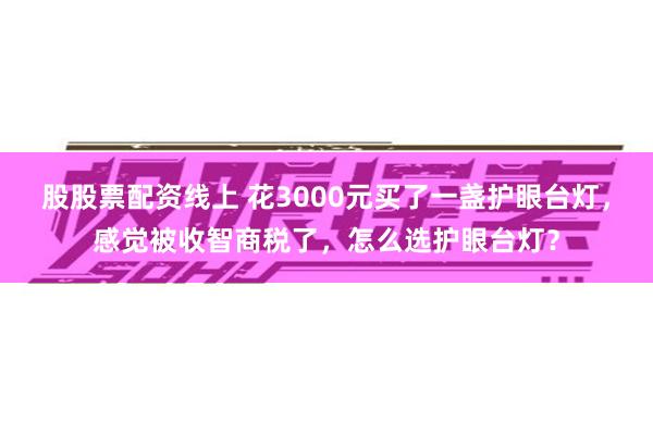 股股票配资线上 花3000元买了一盏护眼台灯，感觉被收智商税了，怎么选护眼台灯？