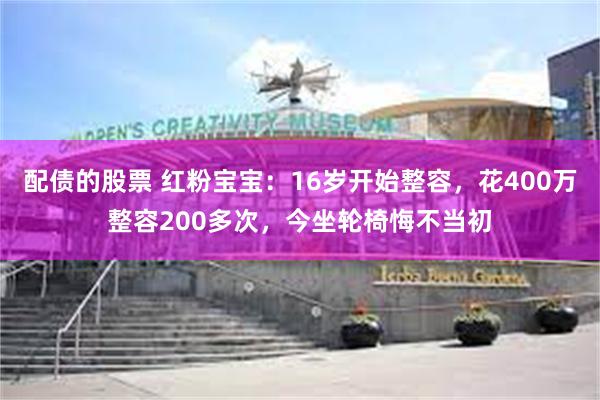 配债的股票 红粉宝宝：16岁开始整容，花400万整容200多次，今坐轮椅悔不当初