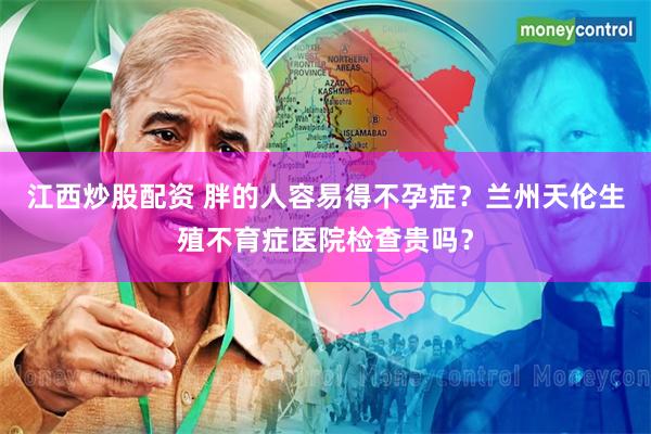 江西炒股配资 胖的人容易得不孕症？兰州天伦生殖不育症医院检查贵吗？