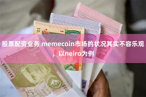 股票配资业务 memecoin市场的状况其实不容乐观，以neiro为例