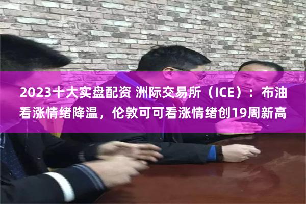 2023十大实盘配资 洲际交易所（ICE）：布油看涨情绪降温，伦敦可可看涨情绪创19周新高