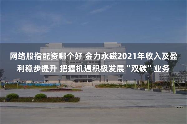 网络股指配资哪个好 金力永磁2021年收入及盈利稳步提升 把握机遇积极发展“双碳”业务