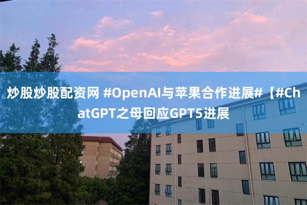 炒股炒股配资网 #OpenAI与苹果合作进展#【#ChatGPT之母回应GPT5进展