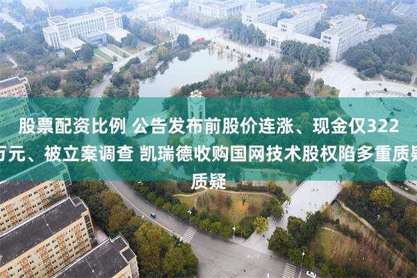 股票配资比例 公告发布前股价连涨、现金仅322万元、被立案调查 凯瑞德收购国网技术股权陷多重质疑