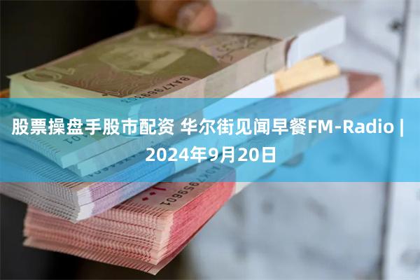 股票操盘手股市配资 华尔街见闻早餐FM-Radio | 2024年9月20日