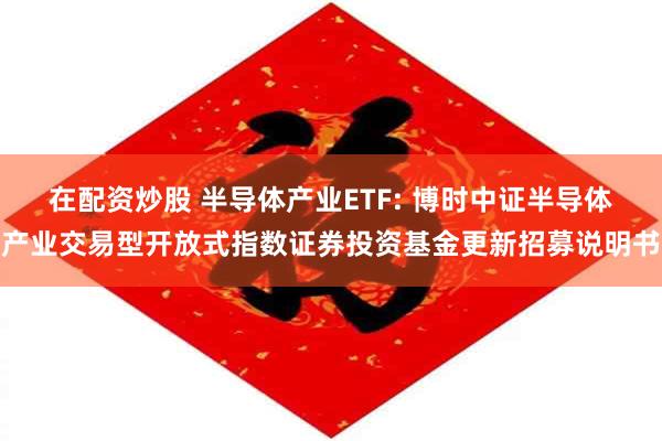 在配资炒股 半导体产业ETF: 博时中证半导体产业交易型开放式指数证券投资基金更新招募说明书