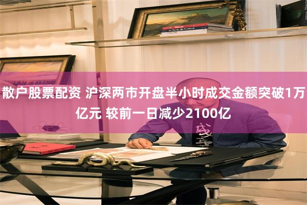 散户股票配资 沪深两市开盘半小时成交金额突破1万亿元 较前一日减少2100亿