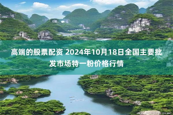 高端的股票配资 2024年10月18日全国主要批发市场特一粉价格行情