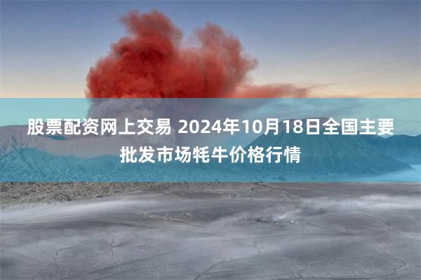 股票配资网上交易 2024年10月18日全国主要批发市场牦牛价格行情