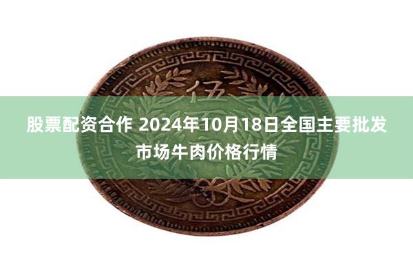 股票配资合作 2024年10月18日全国主要批发市场牛肉价格行情