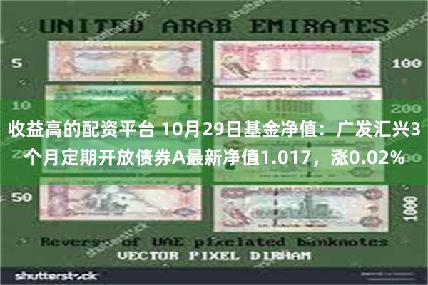 收益高的配资平台 10月29日基金净值：广发汇兴3个月定期开放债券A最新净值1.017，涨0.02%