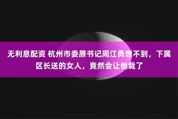 无利息配资 杭州市委原书记周江勇想不到，下属区长送的女人，竟然会让他栽了