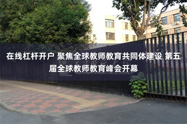 在线杠杆开户 聚焦全球教师教育共同体建设 第五届全球教师教育峰会开幕