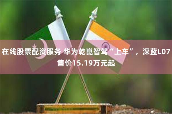 在线股票配资服务 华为乾崑智驾“上车”，深蓝L07售价15.19万元起