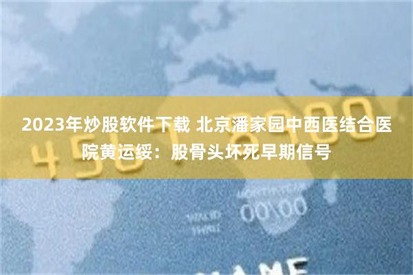 2023年炒股软件下载 北京潘家园中西医结合医院黄运绥：股骨头坏死早期信号