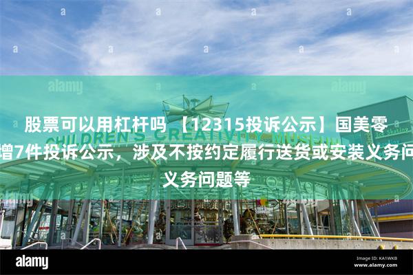 股票可以用杠杆吗 【12315投诉公示】国美零售新增7件投诉公示，涉及不按约定履行送货或安装义务问题等