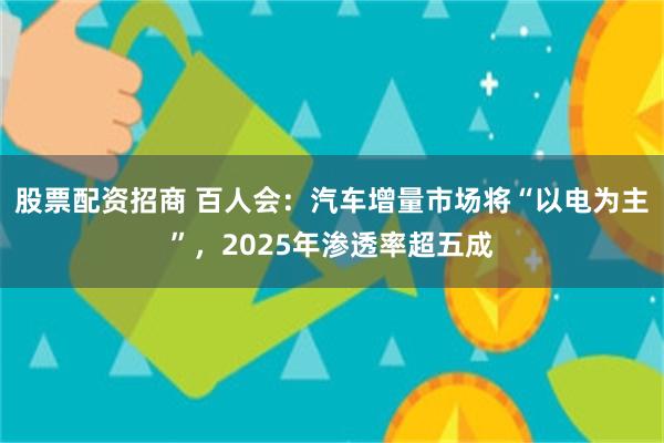 股票配资招商 百人会：汽车增量市场将“以电为主”，2025年渗透率超五成