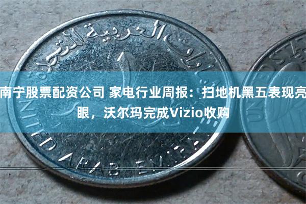 南宁股票配资公司 家电行业周报：扫地机黑五表现亮眼，沃尔玛完成Vizio收购