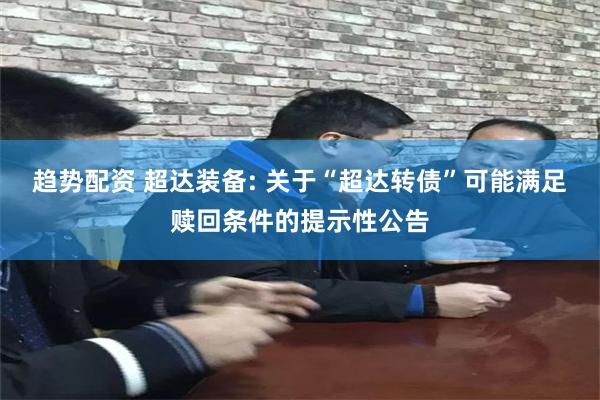 趋势配资 超达装备: 关于“超达转债”可能满足赎回条件的提示性公告