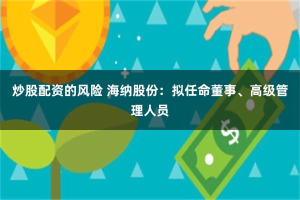 炒股配资的风险 海纳股份：拟任命董事、高级管理人员