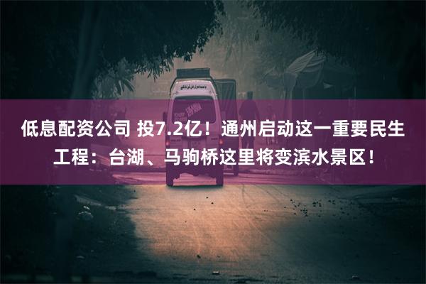 低息配资公司 投7.2亿！通州启动这一重要民生工程：台湖、马驹桥这里将变滨水景区！