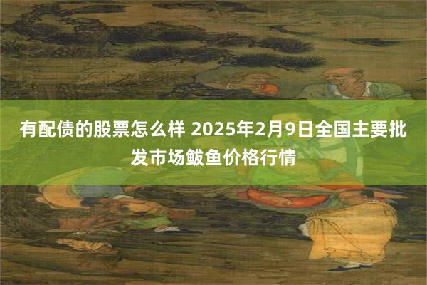 有配债的股票怎么样 2025年2月9日全国主要批发市场鲅鱼价格行情