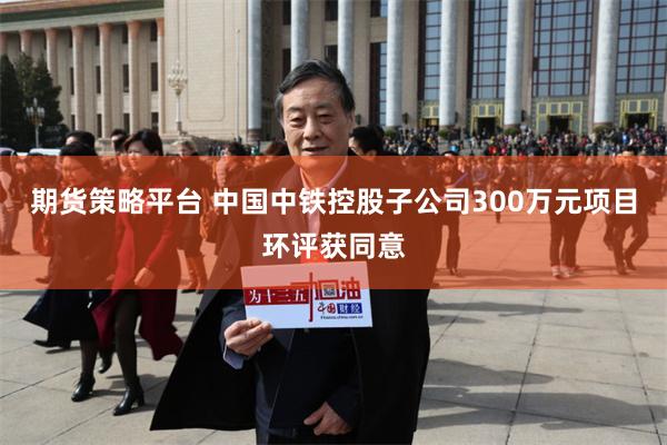 期货策略平台 中国中铁控股子公司300万元项目环评获同意