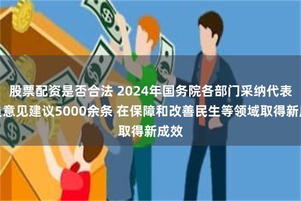 股票配资是否合法 2024年国务院各部门采纳代表委员意见建议5000余条 在保障和改善民生等领域取得新成效