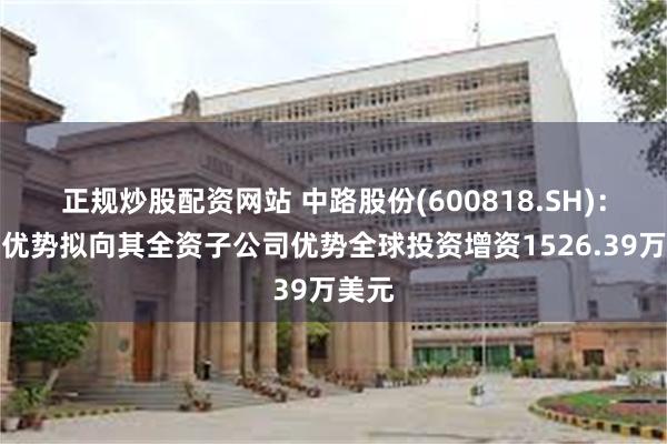 正规炒股配资网站 中路股份(600818.SH)：中路优势拟向其全资子公司优势全球投资增资1526.39万美元