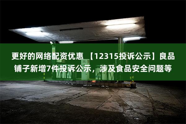 更好的网络配资优惠 【12315投诉公示】良品铺子新增7件投诉公示，涉及食品安全问题等