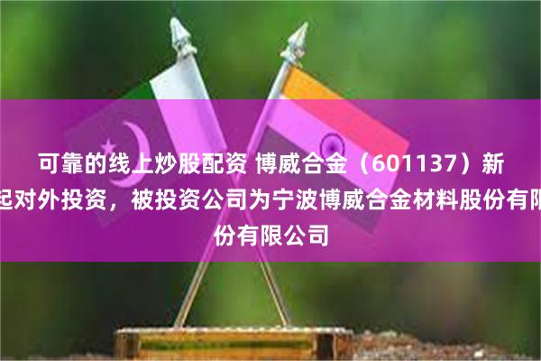 可靠的线上炒股配资 博威合金（601137）新增一起对外投资，被投资公司为宁波博威合金材料股份有限公司