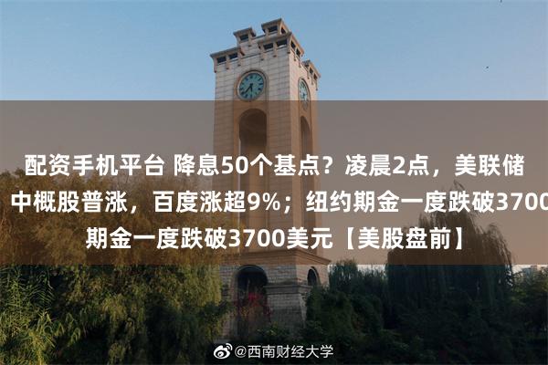 配资手机平台 降息50个基点?凌晨2点,美联储利率决议将公布!中概股普涨,百度涨超9%;纽约期金一度跌破3700美元【美股盘前】