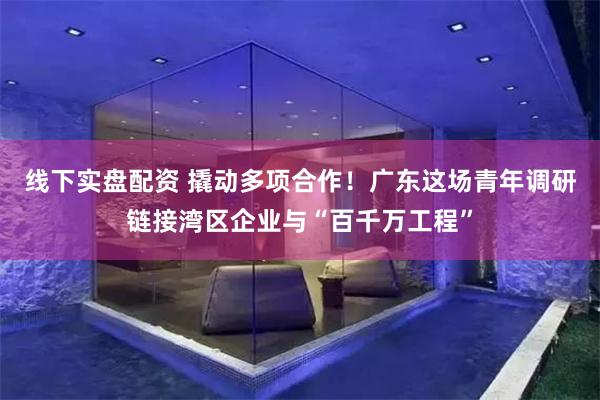线下实盘配资 撬动多项合作!广东这场青年调研链接湾区企业与“百千万工程”